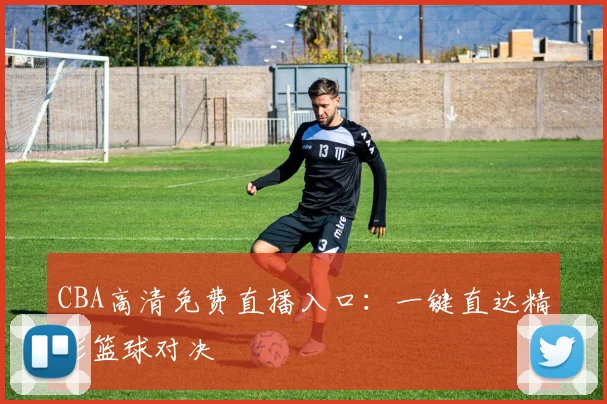 CBA高清免费直播入口：一键直达精彩篮球对决