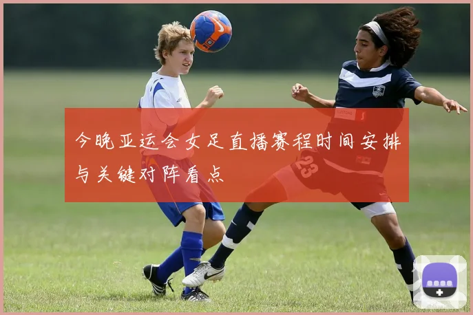 今晚亚运会女足直播赛程时间安排与关键对阵看点