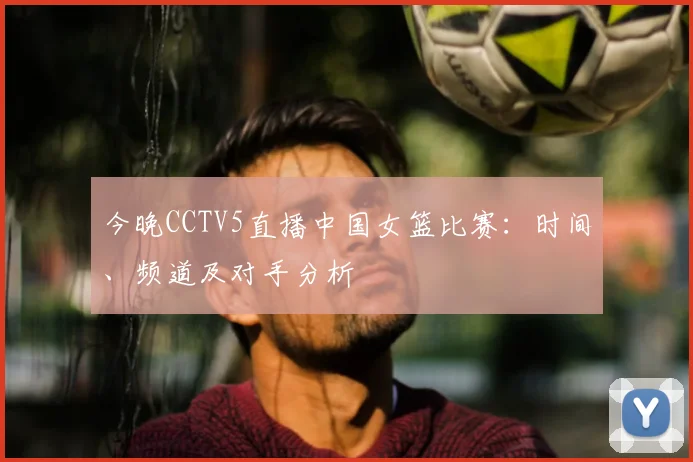 今晚CCTV5直播中国女篮比赛：时间、频道及对手分析