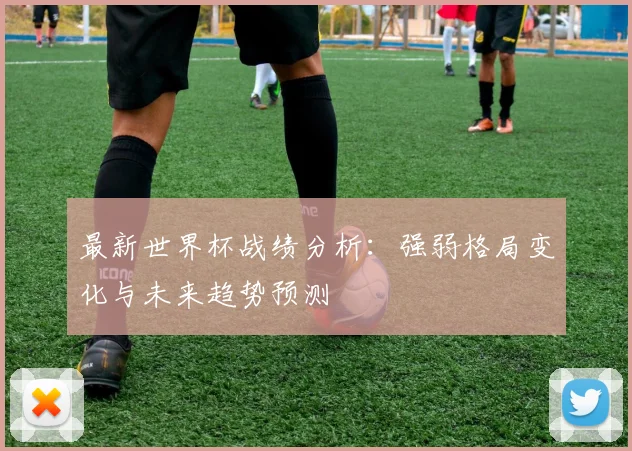 最新世界杯战绩分析：强弱格局变化与未来趋势预测