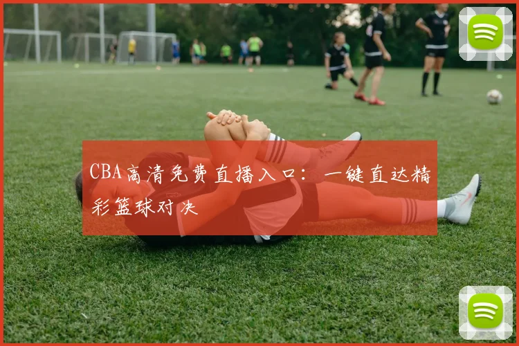 CBA高清免费直播入口：一键直达精彩篮球对决