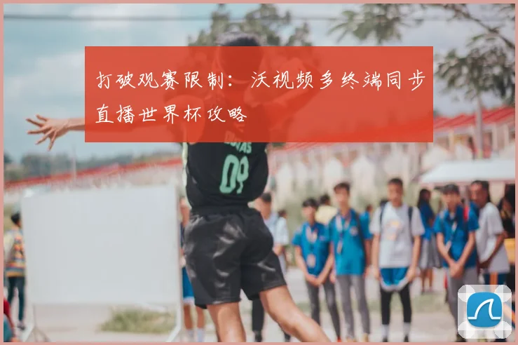 打破观赛限制：沃视频多终端同步直播世界杯攻略