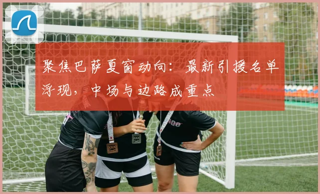 聚焦巴萨夏窗动向：最新引援名单浮现，中场与边路成重点