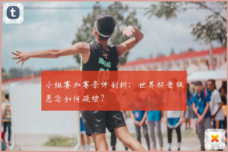 小组赛加赛条件剖析：世界杯晋级悬念如何延续？