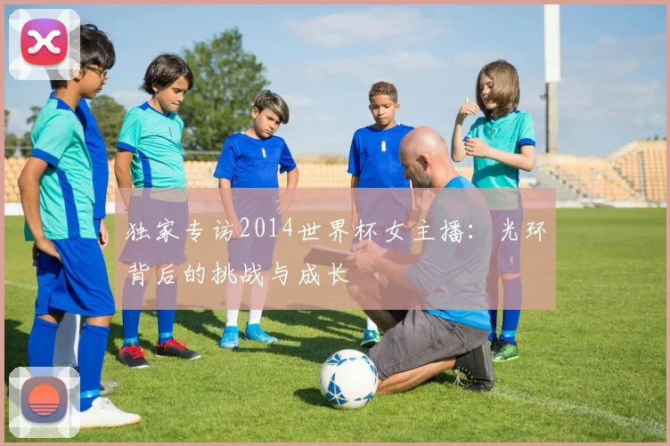 独家专访2014世界杯女主播：光环背后的挑战与成长