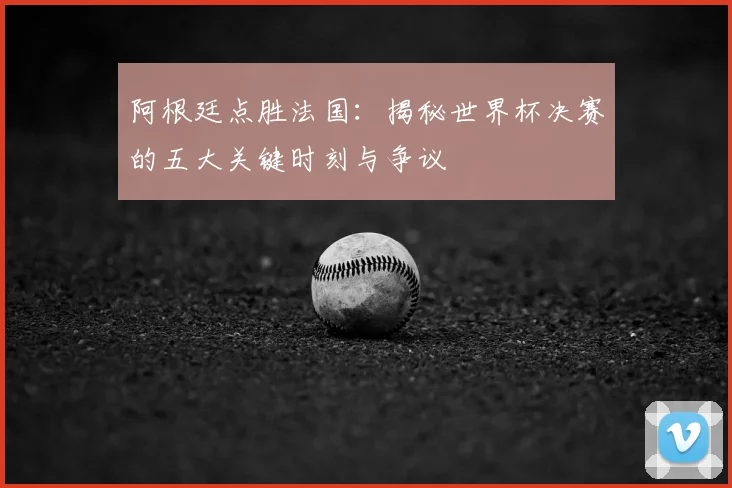阿根廷点胜法国：揭秘世界杯决赛的五大关键时刻与争议
