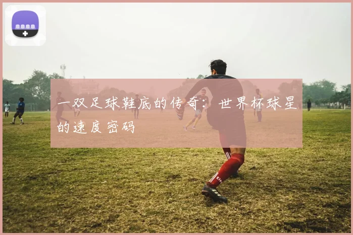 一双足球鞋底的传奇:世界杯球星的速度密码