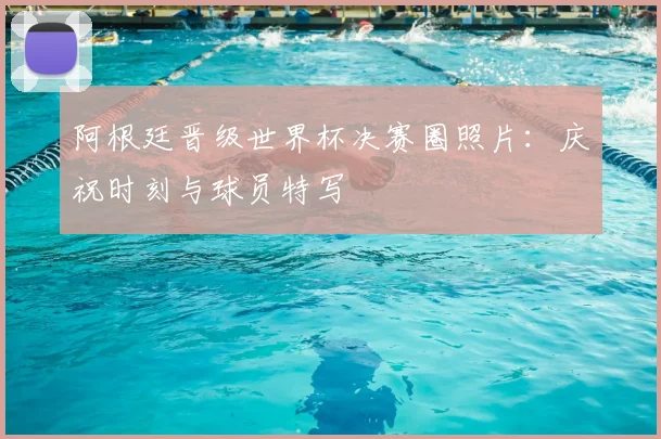 阿根廷晋级世界杯决赛圈照片：庆祝时刻与球员特写