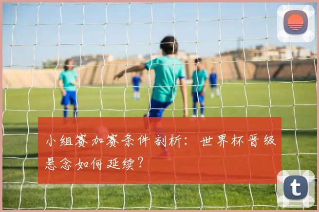 小组赛加赛条件剖析：世界杯晋级悬念如何延续？