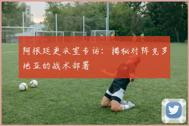 阿根廷更衣室专访：揭秘对阵克罗地亚的战术部署