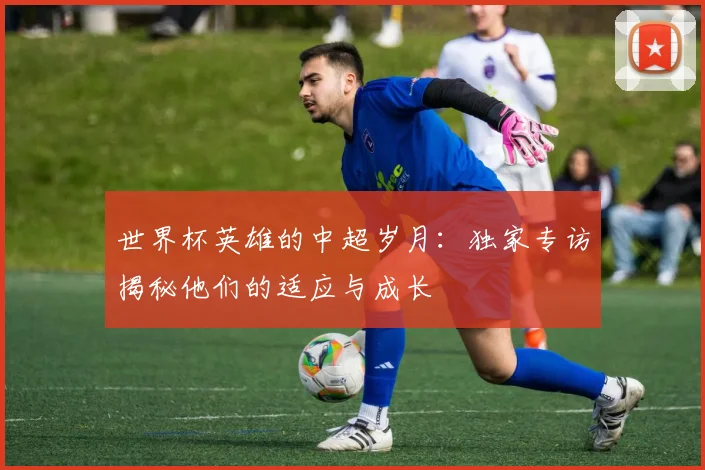 世界杯英雄的中超岁月：独家专访揭秘他们的适应与成长