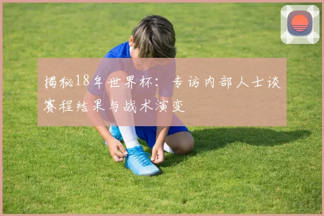 揭秘18年世界杯：专访内部人士谈赛程结果与战术演变