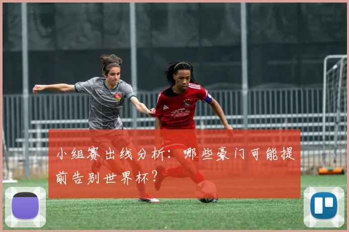小组赛出线分析:哪些豪门可能提前告别世界杯?
