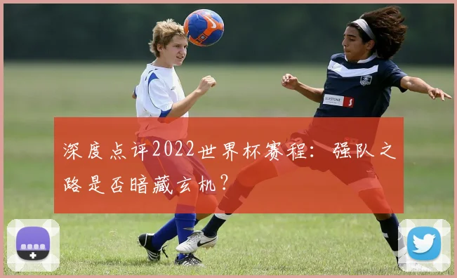 深度点评2022世界杯赛程：强队之路是否暗藏玄机？