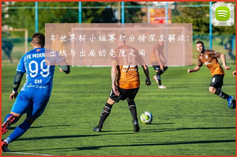 年世界杯小组赛积分榜深度解读:出线与出局的毫厘之间