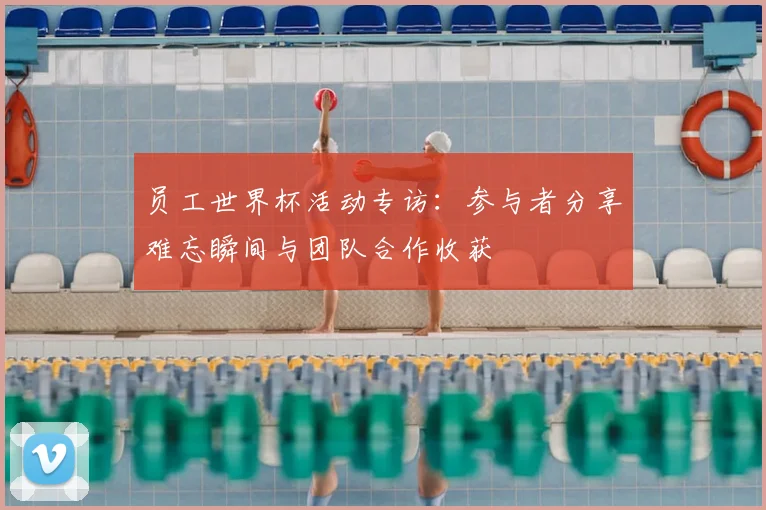 员工世界杯活动专访：参与者分享难忘瞬间与团队合作收获