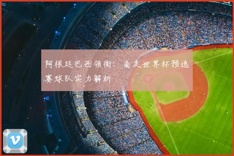 阿根廷巴西领衔：南美世界杯预选赛球队实力解析