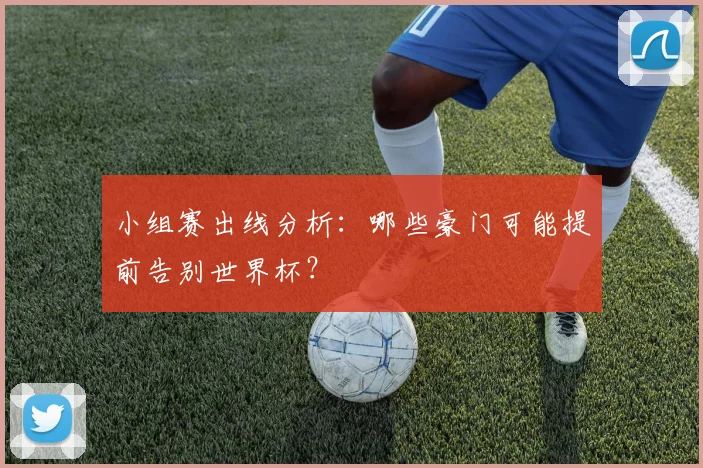 小组赛出线分析:哪些豪门可能提前告别世界杯?