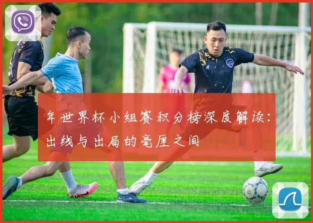 年世界杯小组赛积分榜深度解读：出线与出局的毫厘之间