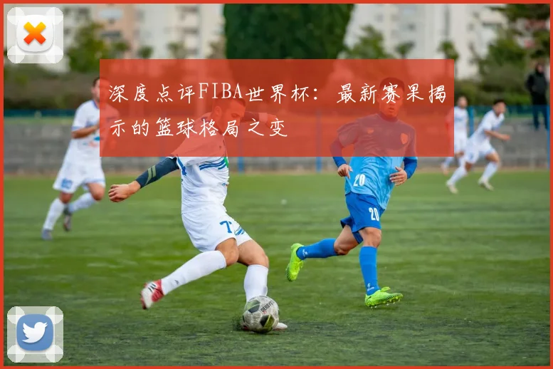 深度点评FIBA世界杯：最新赛果揭示的篮球格局之变