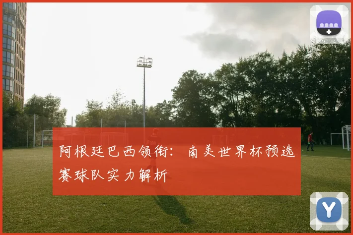 阿根廷巴西领衔：南美世界杯预选赛球队实力解析