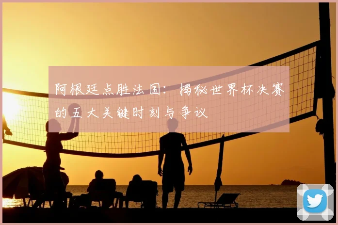 阿根廷点胜法国：揭秘世界杯决赛的五大关键时刻与争议