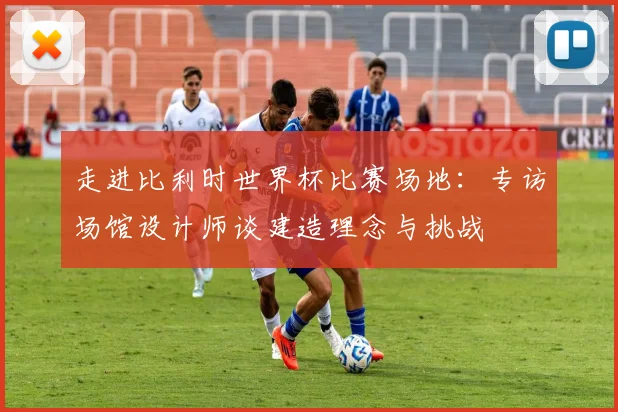 走进比利时世界杯比赛场地:专访场馆设计师谈建造理念与挑战