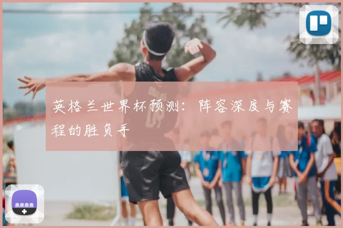 英格兰世界杯预测：阵容深度与赛程的胜负手