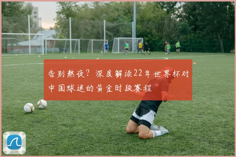 告别熬夜？深度解读22年世界杯对中国球迷的黄金时段赛程