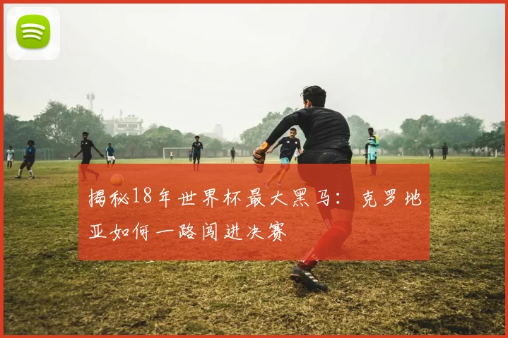 揭秘18年世界杯最大黑马:克罗地亚如何一路闯进决赛